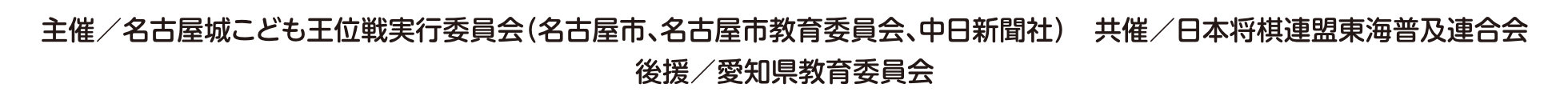 主催／名古屋城こども王位戦実行委員会（名古屋市、名古屋市教育委員会、中日新聞社）　共催／日本将棋連盟東海普及連合会　協力／公益社団法人日本将棋連盟